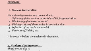 PATHOLOGY_
1. Nucleus degeneration _
The nucleus degeneration are occurs due to .
1. Softening of the nucleus material and it's fragmentation.
2. Weakening of nuclear material.
3. Disintegration of the annulus in posterior side
4. Infection of the nuclear material.
5. Decrease of fluidity etc.
It is a occurs before the nucleus displacement.
2. Nucleus displacement _
That's occurs due to
 