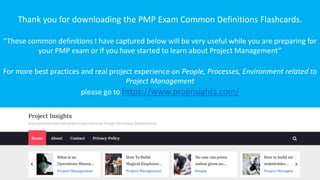 Thank you for downloading the PMP Exam Common Definitions Flashcards.
“These common definitions I have captured below will be very useful while you are preparing for
your PMP exam or if you have started to learn about Project Management”
For more best practices and real project experience on People, Processes, Environment related to
Project Management
please go to https://www.projinsights.com/
 