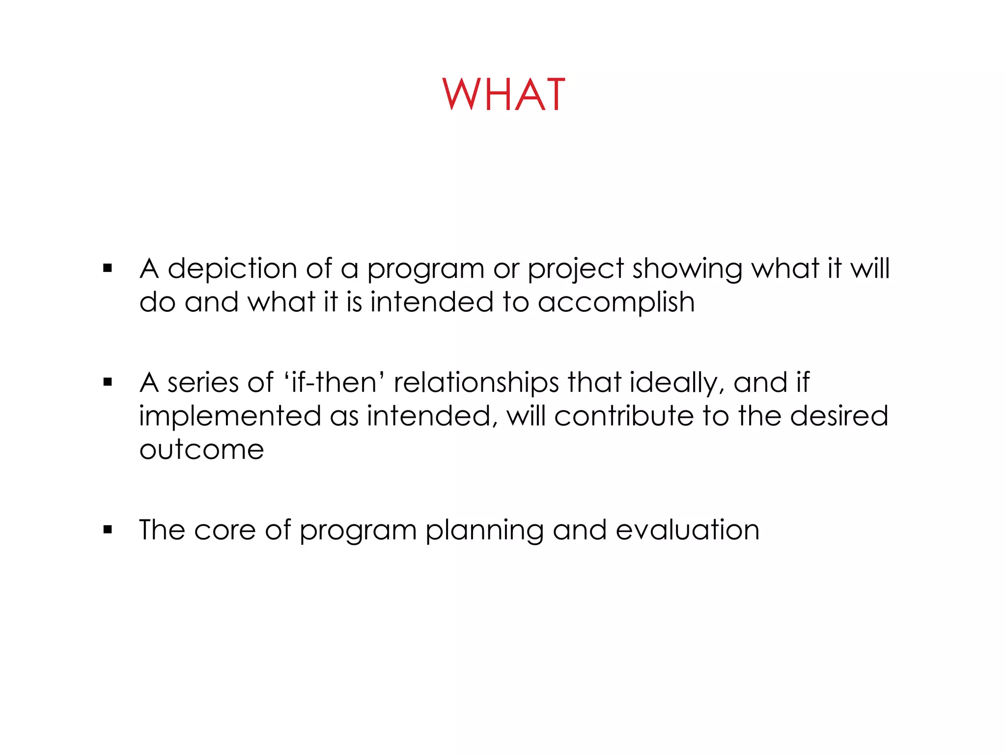 WHAT
 A depiction of a program or project showing what it will
do and what it is intended to accomplish
 A series of ‘if-then’ relationships that ideally, and if
implemented as intended, will contribute to the desired
outcome
 The core of program planning and evaluation
 