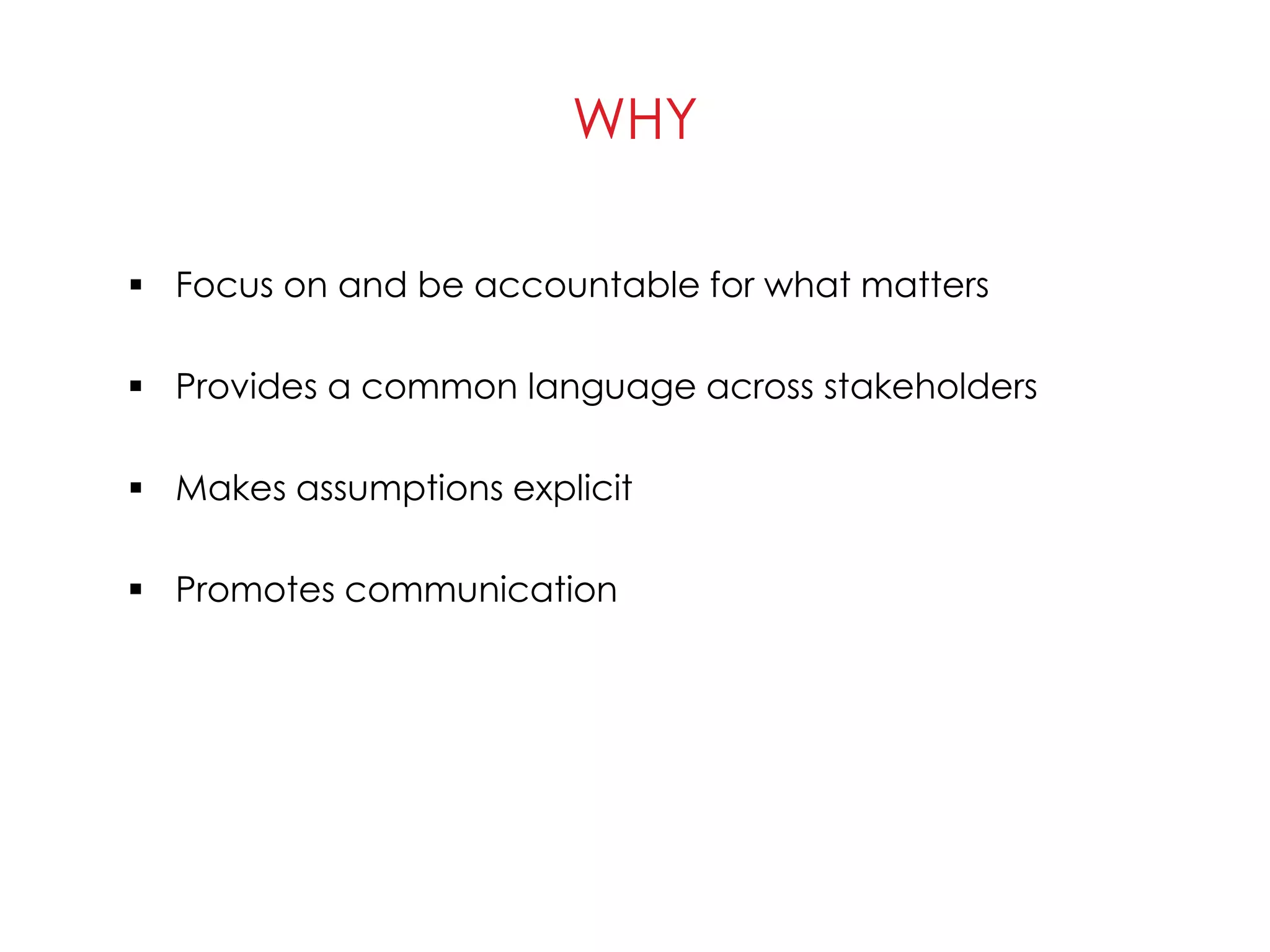 WHY
 Focus on and be accountable for what matters
 Provides a common language across stakeholders
 Makes assumptions explicit
 Promotes communication
 