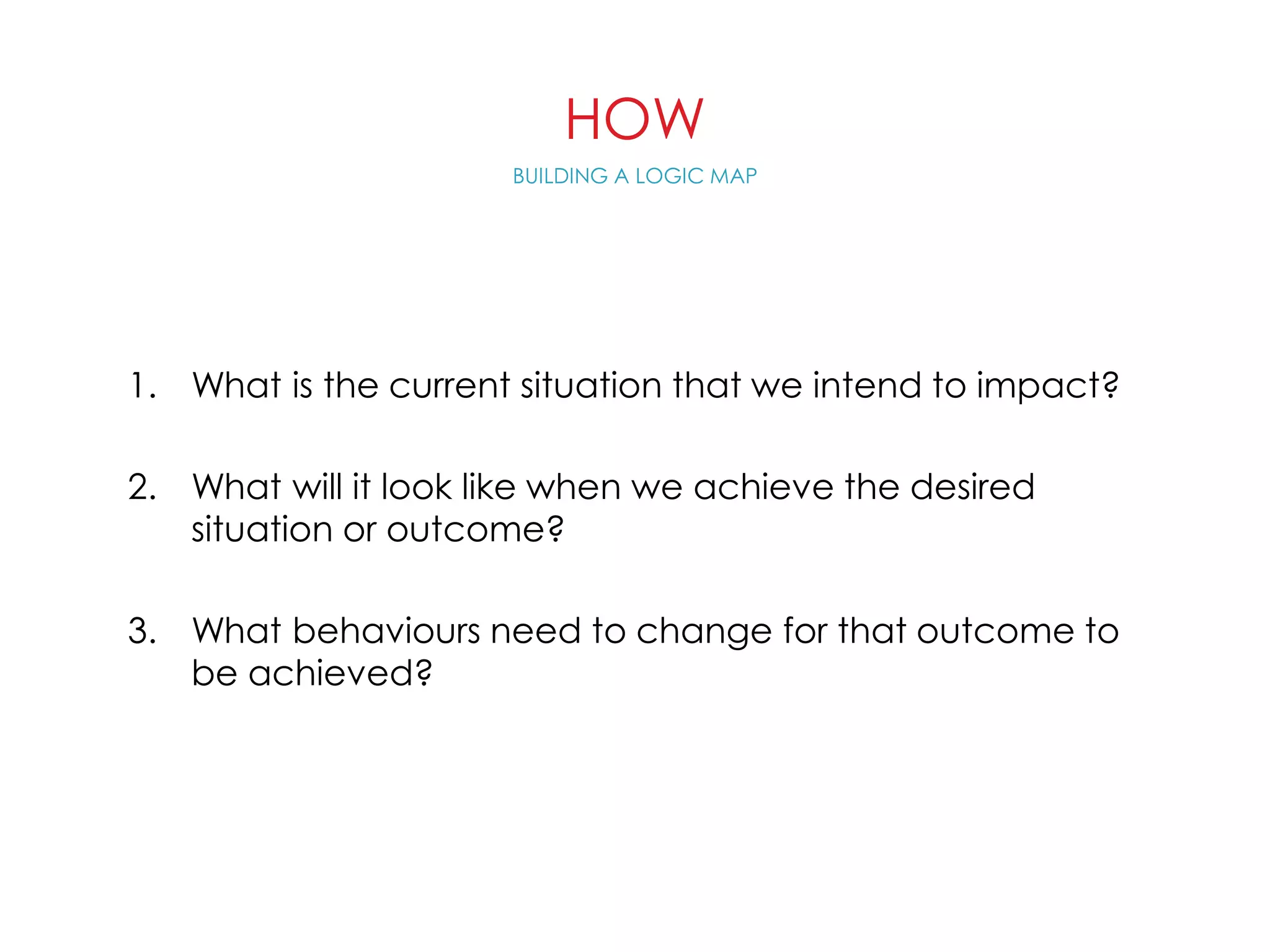 HOW
1. What is the current situation that we intend to impact?
2. What will it look like when we achieve the desired
situation or outcome?
3. What behaviours need to change for that outcome to
be achieved?
BUILDING A LOGIC MAP
 