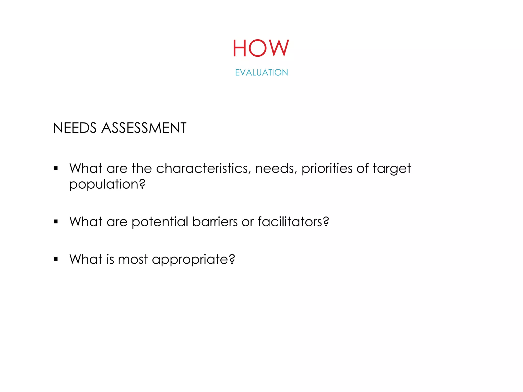 HOW
NEEDS ASSESSMENT
 What are the characteristics, needs, priorities of target
population?
 What are potential barriers or facilitators?
 What is most appropriate?
EVALUATION
 