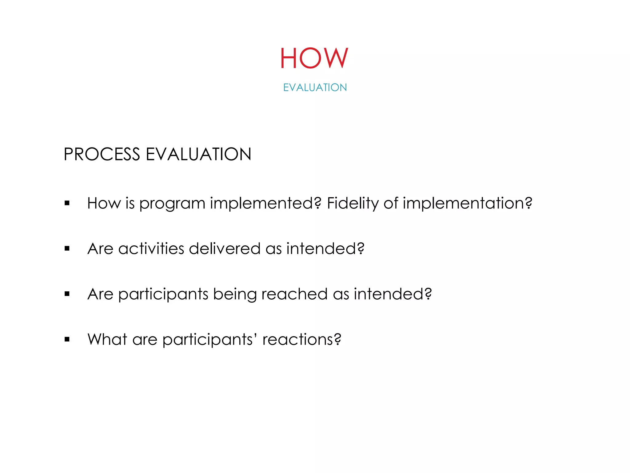 HOW
PROCESS EVALUATION
 How is program implemented? Fidelity of implementation?
 Are activities delivered as intended?
 Are participants being reached as intended?
 What are participants’ reactions?
EVALUATION
 
