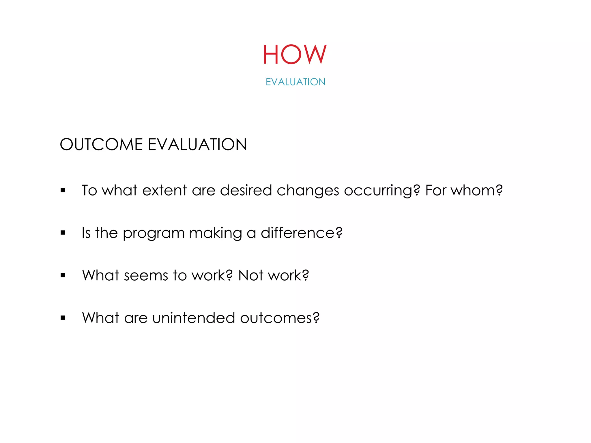 HOW
OUTCOME EVALUATION
 To what extent are desired changes occurring? For whom?
 Is the program making a difference?
 What seems to work? Not work?
 What are unintended outcomes?
EVALUATION
 