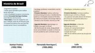 História do Brasil
Itamar Franco
(1992-1994)
- Sociólogo, professor universitário, escrito
e político
- Primeiro Mandato: realizou reformas
constitucionais,promoveu o neoliberalismo,
quebrou o monopólio estatal do Petróleo,
das telecomunicações e da energia elétrica.
- Devido à crise mundial, recorreu ao FMI
- Segundo Mandato: desemprego e a
inflação ressurgem no Brasil
- Má distribuição de renda, desigualdade
social, precariedade na saúde e a fome se
tornam problemas sem controle no país.
Fernando Henrique C.
(1995-2002)
Lula
(2003-2010)
10
- Engenheiro e político
- Amplo apoio partidário para realizar
várias reformas
- Com a finalidade recuperar a economia,
nomeia Fernando Henrique Cardoso
como Ministro da Economia.
- Plano Real: a troca da moeda fez com
que a inflação caísse de 2477% para 22%
- O sucesso econômico faz com que FHC
suceda Itamar Franco na presidência
- Metalúrgico, sindicalista e político
-Primeiro Mandato: manteve a política
neoliberal que continha a inflação.
- Acusado de mensalão (desvio de dinheiro
para financiar campanhas eleitorais e
compra de votos)
Segundo Mandato: o índice de
desemprego diminuiu
- Investiu em saneamento básico
- Brasil entra no BRIC'S e G20
- Criação do Prouni
- Mais de 20 milhões saíram da situação de
pobreza
9
Licenciado para - Pavel Kalashinikov - 23746808863 - Protegido por Eduzz.com
 