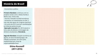 História do Brasil
Dilma Rousseff
(2011-2016)
10
- Economista e política
Primeiro Mandato: continuou com os
projetos sociais como o Bolsa Família e
Minha casa, minha vida.
- Ocorreu recessão mundial econômica
- Aumentou os investimentos no PAC 2,
mas não teve apoio do Congreso Nacional.
- Em Junho de 2013 ocorrem manifestações
em diversas partes do país
-Operação Lava Jato: Em 2014 vieram á
tona casos de desvios e de lavagem de
dinheiro envolvendo a Petrobrás.
Segundo Mandato: situação econômica se
agrava, as taxas de desemprego e de
inflação aumentam. Em 2016 sofre
Impeachment por crime de
responsabilidade fiscal.
10
Licenciado para - Pavel Kalashinikov - 23746808863 - Protegido por Eduzz.com
 