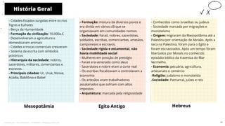 História Geral
Mesopotâmia
- Formação: mistura de diversos povos e
era divida em vários clã que se
organizavam em comunidades nomos.
- Sociedade: Faraó, nobres, sacerdotes,
soldados, escribas, comerciantes, artesãos,
camponeses e escravos.
- Sociedade rígida e estamental, não
havia mobilidade social
- Mulheres em posição de prestígio
- Faraó era venerado como deus
- Sacerdotes e nobre eram a corte real
- Os escribas fiscalizavam e controlavam a
economia
- Os artesãos eram trabalhadores
assalariados que sofriam com altos
impostos
- Arquitetura: marcada pela religiosidade
Egito Antigo Hebreus
10
- Cidades-Estados surgidas entre os rios
Tigres e Eufrates
- Berço da Humanidade
- Formação da civilização: 10.000a.C
- Desenvolveram a agricultura e
domesticaram animais
- Cidades e trocas comerciais cresceram
- Sistema da escrita com símbolos
pcitóricos
- Hierarquia da sociedade: nobres,
sacerdotes, militares, comerciantes e
escravos.
- Principais cidades: Ur, Uruk, Ninive,
Acádia, Babilônia e Babel
- Conhecidos como israelitas ou judeus
- Sociedade marcada por migrações e
monoteísmo
- Origem: migraram da Mesopotâmia até a
Palestina por orientação de Abraão. Após a
seca na Palestina, foram para o Egito e
foram escravizados. Após um tempo foram
libertados por Moisés no conhecido
episódio biblíco da travessia do Mar
Vermelho.
- Economia: pecuária, agricultura,
artesanato e comércio
-Religião: judaísmo e monoteísta
-Sociedade: Patriarcal, juízes e reis
11
Licenciado para - Pavel Kalashinikov - 23746808863 - Protegido por Eduzz.com
 