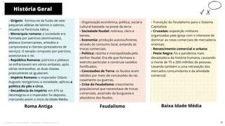 História Geral
Roma Antiga
- Organização econômica, política, social e
cultural baseada na posse da terra
- Sociedade feudal: nobreza, clero e
servos.
- Economia: produção autossuficiente,
através do consumo local, evitando às
trocas comerciais
- Política: restrita e monopolizada pelo
senhor feudal. Era ele que formava o
exército particular e construía castelos
fortificados.
- Concessões de Terra: os feudos eram
obtidos por meio de concessões do rei,
casamento ou guerras.
- Crise do Feudalismo: crescimento
populacional que necessitava de trocas
comerciais, ascensão da burguesia e
abandono dos feudos.
Feudalismo Baixa Idade Média
10
- Origem: formou-se da fusão de sete
pequenas aldeias de latinos e sabinos,
situada na Península Itálica.
- Monarquia romana: a sociedade era
formada por patrícios (dominantes),
plebeus (comerciantes, artesãos e
camponeses) e clientes (prestadores de
serviço). O senado composto por patrícios,
assessorava o rei.
- República Romana: patrícios e plebeus
se enfrentavam em vários embates, após
várias reviravoltas, as duas classes
praticamente se igualaram.
- Império Romano: o imperador Otávio
Augusto reorganizou a sociedade, aplicou a
política do pão e circo.
- Decadência do Império: em 476 se
desintegrou e o imperador foi deposto,
marcando assim o inicio da Idade Média.
- Transição do Feudalismo para o Sistema
Capitalista
- Cruzadas: expedição militares
organizadas pela igreja com o interesse de
dominar as rotas comerciais de mercadoria
orientais.
- Renascimento comercial e urbano
- Peste Negra: foi a pandemia mais
devastadora da história humana, causando
a morte de 75 a 200 milhões de pessoas.
Levando também a uma retratação dos
mercados consumidores e da atividade
comercial.
13
Licenciado para - Pavel Kalashinikov - 23746808863 - Protegido por Eduzz.com
 