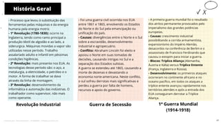 História Geral
Revolução Industrial
- Foi uma guerra civil ocorrida nos EUA
entre 1861 e 1865, envolvendo os Estados
do Norte e do Sul pela emancipação ou
unificação do país.
- Causas: divergências entre o Norte e o Sul
sobre a escravidão, desenvolvimento
industrial e agropecuário.
- Conflito: Abraham Lincoln foi eleito e
apoiou o Norte em suas tomadas de
decisões, causando intrigas no Sul e a
separação dos Estados sulistas.
A guerra se estendeu até 1865, causando a
morte de dezenas e devastando a
economia norte-americana. Neste conflito,
o sul sofreu derrotas mais significativas e
perdeu a guerra por falta de homens,
recursos e apoio do governo.
Guerra de Secessão 1ª Guerra Mundial
(1914-1918)
10
- Processo que levou à substituição das
ferramentas pelas máquinas e da energia
humana pela energia motriz.
- 1ª Revolução (1780-1830): ocorre na
Inglaterra, tendo como ramo principal a
produção têxtil de algodão e ao lado, a
siderurgica. Máquinas movidas a vapor são
utilizadas nesse período. Trabalho
assalariado adulto e infantil em péssimas
condições higiênicas.
- 2ª Revolução: mais presente nos EUA. As
tecnologias desse período são: o aço, a
metalurgia, a eletricidade, o petróleo e o
motor. A forma de trabalhar se dava
através da linha de montagem.
- 3ª Revolução: desenvolvimento da
informática e automação das indústrias. O
trabalhador como supervisor, não mais
como operante.
- A primeira guerra mundial foi o resultado
dos atritos permanente provocados pelo
imperialismo das grandes potências
europeias.
- Causas: crescimento industrial
possibilitando a corrida armamentista,
expansionismo do Império Alemão,
desacordos na conferência de Berlim e o
assassinato de Francisco Ferdinando que
causou o estopim para iniciar a guerra.
- Blocos: Tríplice Aliança (Alemanha,
Áustria e Itália) versus Tríplice Entente
(França, Inglaterra e Rússia).
- Desenvolvimento: os primeiros ataques
ocorreram no continente africano e no
oceano pacífico, em todos os ataques a
tríplice entente avançou rapidamente nos
territórios alemães e após a entrada dos
EUA conseguiram derrotar a Tríplice
Aliança.
17
Licenciado para - Pavel Kalashinikov - 23746808863 - Protegido por Eduzz.com
 