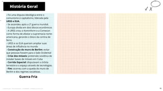 História Geral
Guerra Fria
10
- Foi uma disputa ideológica entre o
comunismo e capitalismo, liderada pela
URSS e EUA.
- Se ascendeu após a 2ª guerra mundial.
- Europa divida em dois blocos econômicos
- A URSS criou o Kominform e a Comecon
como forma de afastar a supremacia norte-
americana, gerando o bloco da cortina de
ferro.
- URSS e os EUA queriam ampliar suas
áreas de influência no mundo
- Construção do muro de Berlim: evitar
que pessoas fossem para o lado Ocidental
- Crise dos mísseis: pretensão soviética de
instalar bases de mísseis em Cuba
- Corrida Espacial: disputavam a órbita
terrestre e o espaço através de tecnologias.
- Fim: ocorreu com a queda do muro de
Berlim e dos regimes socialistas.
19
Licenciado para - Pavel Kalashinikov - 23746808863 - Protegido por Eduzz.com
 