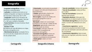 Geografia
Cartografia
- Urbanização: concentração da população
em espaços com oferta de infraestrutura e
desenvolvimento.
- Cidades: aglomerados urbanos com
concentração de comunidades.
-Microrregião: conjunto de cidades com
proximidade geográfica e que se
assemelham.
-Metrópole: cidade com concentração
econômica e com mais de 1 milhão de hab.
-Megalópole: aglomerado urbano com
difícil delimitação das divisas.
- Conurbação: unificação urbana de
cidades como consequência do
crescimento demográfico.
- Densidade demográfica: número de
habitantes por quilômetro quadrado.
- Populoso: quantidade bruta de pessoas
- Cidade global: cidade com forte
influência
Geografia Urbana Demografia
10
- Projeções cartográficas: cônicas,
cilíndricas e azimutal plana.
- Latitude: é a distância de norte ao sul
medida do Equador ao longo do meridiano
de Greenwich. Pode variar de 0º a 90º.
- Longitude: Distância do meridiano de
Greenwich ao longo do Equador. Varia de
0º a 180º para Leste(E) a Oeste(W).
- Fusos horários: 24 zonas horárias. Brasil
possui 4 fusos.
- Escalas: E= d/D
D: distância do real. d: distância no mapa
E: escala cartográfica (cm)
- Movimentos da terra: translação (Terra
em torno do sol), rotação (terra em torno
do seu próprio eixo)
- Taxa de natalidade: número de nascidos
- Taxa de fecundidade: média de filhos
por mulher.
- Taxa de mortalidade: número de
pessoas que morrem
- População absoluta: índice geral da
população de um determinado território.
- Densidade demográfica: percentual que
mede o número de habitantes em certa
área.
- Crescimento vegetativo: aponta
crescimento populacional determinado
pela taxa de natalidade subtraído pela taxa
de mortalidade.
- Crescimento migratório: determinado
pela taxa de imigração subtraída à taxa de
emigração.
21
Licenciado para - Pavel Kalashinikov - 23746808863 - Protegido por Eduzz.com
 