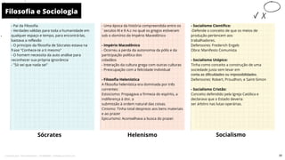 - Pai da Filosofia
- Verdades válidas para toda a humanidade em
qualquer espaço e tempo, para encontrá-las,
bastava a reflexão
- O principio da filosofia de Sócrates estava na
frase "Conhece-te a ti mesmo"
- O homem necessita da auto análise para
reconhecer sua própria ignorância
- "Só sei que nada sei"
- Uma época da história compreendida entre os
´seculos III e II A.c no qual os gregos estiveram
sob o domínio do Império Macedônico
- Império Macedônico
- Ocorreu a perda da autonomia da pólis e da
participação política dos
cidadãos
- Interação da cultura grega com outras culturas
- Preocupação com a felicidade individual
- Filosofia Helenística
A filosofia helenística era dominada por três
correntes:
Estoicismo: Propagava a firmeza do espírito, a
indiferença à dor, a
submissão à ordem natural das coisas.
Cinismo: Tinha total desprezo aos bens materiais
e ao prazer
Epicurismo: Aconselhava a busca do prazer.
Sócrates
- Socialismo Científico:
-Defende o conceito de que os meios de
produção pertencem aos
trabalhadores.
Defensores: Frederich Engels
Obra: Manifesto Comunista
- Socialismo Utópico:
Tinha como conceito a construção de uma
sociedade justa sem levar em
conta as dificuldades ou impossibilidades.
Defensores: Robert, Proudhon, e Saint-Simon
- Socialismo Cristão:
Conceito defendido pela Igreja Católica e
declarava que o Estado deveria
ser árbitro nas lutas operárias.
Helenismo
Filosofia e Sociologia
10
Socialismo
30
Licenciado para - Pavel Kalashinikov - 23746808863 - Protegido por Eduzz.com
 