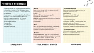 - Surgiu no século XIX. Foi proposto pelo filósofo
inglês William Godwin (1756-1836), que sugere
um novo sistema econômico e político diferente
do capitalista.
O anarquismo é um sistema político, filosófico e
ideológico que corresponde à ausência de
governo e da autoridade por ele imposta.
- Liberdade e autonomia dos indivíduos
- Propriedade coletiva
- Autogestão
- Autodisciplina
- Educação libertária
- Moral:
Determinam as regras de comportamento da
sociedade separada por
grupos.
Ato imoral: Vai em contra ao que foi
estabelecido moralmente
Amoral: Quando o ser em questão não sabe do
que foi acordado
previamente.
- Ética
Parte da filosofia responsável pela investigação
dos princípios que motivam, disciplinam ou
orientam o comportamento humano.
- Bioética
Bioética é a ética da vida, isto é, um campo de
estudo vasto que engloba a biologia, a medicina,
a filosofia, o direito, as ciências exatas, as
ciências políticas e o meio ambiente.
Anarquismo
- Socialismo Científico:
-Defende o conceito de que os meios de
produção pertencem aos
trabalhadores.
Defensores: Frederich Engels
Obra: Manifesto Comunista
- Socialismo Utópico:
Tinha como conceito a construção de uma
sociedade justa sem levar em
conta as dificuldades ou impossibilidades.
Defensores: Robert, Proudhon, e Saint-Simon
- Socialismo Cristão:
Conceito defendido pela Igreja Católica e
declarava que o Estado deveria
ser árbitro nas lutas operárias.
Ética, bioética e moral
Filosofia e Sociologia
10
Socialismo
31
Licenciado para - Pavel Kalashinikov - 23746808863 - Protegido por Eduzz.com
 