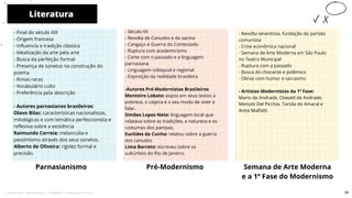 Literatura
Parnasianismo
- Século XX
- Revolta de Canudos e da vacina
- Cangaço e Guerra do Contestado
- Ruptura com academicismo
- Corte com o passado e a linguagem
parnasiana
- Linguagem coloquial e regional
- Exposição da realidade brasileira
-Autores Pré-Modernistas Brasileiros
Monteiro Lobato: expos em seus textos a
pobreza, o caipira e o seu modo de viver e
falar.
Simões Lopes Neto: linguagem local que
relatava sobre as tradições, a natureza e os
costumes dos pampas.
Euclides da Cunha: relatou sobre a guerra
dos canudos
Lima Barreto: escreveu sobre os
subúrbios do Rio de Janeiro.
Pré-Modernismo
10
- Final do século XIX
- Origem francesa
- Influencia e tradição clássica
- Idealização da arte pela arte
- Busca da perfeição formal
- Presença de sonetos na construção do
poema
- Rimas raras
- Vocabulário culto
- Preferência pela descrição
- Autores parnasianos brasileiros:
Olavo Bilac: características nacionalistas,
mitológicas e com temática perfeccionista e
reflexiva sobre a existência
Raimundo Correia: melancolia e
pessimismo através dos seus sonetos.
Alberto de Oliveira: rigidez formal e
precisão.
Semana de Arte Moderna
e a 1ª Fase do Modernismo
- Revolta tenentista, fundação do partido
comunista
- Crise econômica nacional
- Semana de Arte Moderna em São Paulo
no Teatro Municipal
- Ruptura com a passado
- Busca do chocante e polêmico
- Obras com humor e sarcasmo
- Artistas Modernistas da 1ª Fase:
Mario de Andrade, Oswald de Andrade,
Menotti Del Picchia. Tarsila do Amaral e
Anita Malfatti.
38
Licenciado para - Pavel Kalashinikov - 23746808863 - Protegido por Eduzz.com
 