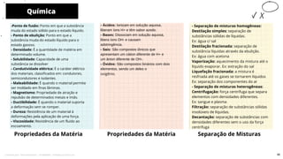 Química
Propriedades da Matéria
- Ácidos: Ionizam em solução aquosa,
liberam íons H+ e têm sabor azedo.
- Bases: Dissociam em solução aquosa,
libera íons OH- e causam
adstringência.
- Sais: São compostos iônicos que
apresentam um cátion diferente de H+ e
um ânion diferente de OH-.
- Óxidos: São compostos binários com dois
elementos, sendo um deles o
oxigênio.
Propriedades da Matéria
10
-Ponto de fusão: Ponto em que a substância
muda do estado sólido para o estado líquido.
- Ponto de ebulição: Ponto em que a
substância muda do estado líquido para o
estado gasoso.
- Densidade: É a quantidade de matéria em
determinado volume.
- Solubilidade: Capacidade de uma
substância se dissolver
- Condutividade elétrica: É o caráter elétrico
dos materiais, classificados em: condutores,
semicondutores e isolantes.
- Maleabilidade: É quando o material permite
ser moldado em finas lâminas.
- Magnetismo: Propriedade de atração e
repulsão de determinados metais e ímãs.
- Ductibilidade: É quando o material suporta
a deformação sem se romper.
- Dureza: Resistência de um material à
deformações pela aplicação de uma força.
- Viscosidade: Resistência de um fluido ao
escoamento.
Separação de Misturas
- Separação de misturas homogêneas:
Destilação simples: separação de
substâncias sólidas de líquidas.
Ex: água c/ sal
Destilação fracionada: separação de
substância líquidas através da ebulição.
Ex: água com acetona
Vaporização: aquecimento da mistura até o
líquido evaporar. Ex: extração do sal
Liquefação fracionada: a mistura é
resfriada até os gases se tornarem líquidos
Ex: separação dos componentes do ar
- Separação de misturas heterogêneas:
Centrifugação: força centrífuga que separa
elementos com densidades diferentes.
Ex: sangue e plasma
Filtração: separação de substâncias sólidas
insolúveis de líquidas.
Decantação: separação de substâncias com
densidades diferentes sem o uso da força
centrífuga
46
Licenciado para - Pavel Kalashinikov - 23746808863 - Protegido por Eduzz.com
 