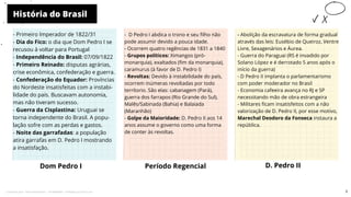 História do Brasil
Dom Pedro I
- Primeiro Imperador de 1822/31
- Dia do Fico: o dia que Dom Pedro I se
recusou à voltar para Portugal
- Independência do Brasil: 07/09/1822
- Primeiro Reinado: disputas agrárias,
crise econômica, confederação e guerra.
- Confederação do Equador: Províncias
do Nordeste insatisfeitas com a instabi-
lidade do país. Buscavam autonomia,
mas não tiveram sucesso.
- Guerra da Cisplastina: Uruguai se
torna independente do Brasil. A popu-
lação sofre com as perdas e gastos.
- Noite das garrafadas: a população
atira garrafas em D. Pedro I mostrando
a insatisfação.
- D Pedro I abdica o trono e seu filho não
pode assumir devido a pouca idade.
- Ocorrem quatro regências de 1831 a 1840
- Grupos políticos: Ximangos (pró-
monarquia), exaltados (fim da monarquia),
caramurus (à favor de D. Pedro I)
- Revoltas: Devido à instabilidade do país,
ocorrem inúmeras revoltadas por todo
terrítorio. São elas: cabanagem (Pará),
guerra dos farrapos (Rio Grande do Sul),
Malês/Sabinada (Bahia) e Balaiada
(Maranhão)
- Golpe da Maioridade: D. Pedro II aos 14
anos assume o governo como uma forma
de conter às revoltas.
Período Regencial D. Pedro II
-
- Abolição da escravatura de forma gradual
através das leis: Eusébio de Queiroz, Ventre
Livre, Sexagenários e Áurea.
- Guerra do Paraguai (RS é invadido por
Solano López e é derrotado 5 anos após o
início da guerra)
- D Pedro II implanta o parlamentarismo
com poder moderador no Brasil
- Economia cafeeira avança no RJ e SP
necessitando mão de obra estrangeira
- Militares ficam insatisfeitos com a não
valorização de D. Pedro II, por esse motivo,
Marechal Deodoro da Fonseca instaura a
república.
3
Licenciado para - Pavel Kalashinikov - 23746808863 - Protegido por Eduzz.com
 