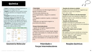 - Reações de síntese ou adição:
Reações entre duas substâncias reagentes que
resultam em uma mais complexa.
Ex: C + O2 -> CO2
- Reações de análise ou de decomposição
Reações em que uma substância reagente se
divide em duas ou mais substâncias simples.
Ex: 2HgO -> 2Hg + O2
- Reações de deslocamento
Também chamadas de substituição ou de
simples troca, são reações entre uma substância
simples e outra composta.
Ex: Fe + 2HCL -> H2 + FeCl2
- Reações de dupla-troca ou dupla
substituição:
São reações entre duas substâncias compostas
que permutam entre si, gerando duas novas.
Ex: NaCl + AgNO3 -> AgCl + NaNO3
- Reações de Oxirredução
Ocorrem entre metais e não metais
Química
Geometria Molecular
- Polaridade
- Se há diferença nas eletronegatividades, a
ligação covalente é polar
- Se não existe diferença nas
eletronegatividades, a ligação é covalente
apolar
- Se a ligação covalente é apolar, a molécula é
apolar
- Moléculas com geometria angular ou
piramidal serão polares
-Forças Intermoleculares
- Ligação de hidrogênio: ligação de forte
intensidade. Ex: O, F, N.
- Dipolo Permanente ou dipolo-dipolo: ligação
de média intensidade. Ex: moléculas de ácido
clorídrico (HCl)
- Dipolo Induzido ou Forças de London: ligação
de fraca intensidade. Ex: na molécula de cloro.
(Cl2)
Polaridade e
Forças Intermoleculares
10
- Linear: formada por molécula diatômicas ou
biatômicas com ângulos de 180º
- Angular: formada por três ou quatro nuvens
na camada eletrônica com ângulos menores
que 120º
-Triangular: formada por três nuvens na
camada de valência com ângulo de 120º
- Piramidal Trigonal: formada por quatro
nuvens eletrônicas e três ligações química, os
ângulos da molécula são menores que 109,5ºc
- Tetraédrica: formada por quatro nuvens
eletrônicas e quatro ligações químicas, os
ângulos da molécula são de 109,5º
Reações Químicas
49
Licenciado para - Pavel Kalashinikov - 23746808863 - Protegido por Eduzz.com
 