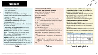 - Estuda compostos carbônicos ou orgânicos
- Cadeias fechadas, cíclicas ou acíclicas: não
possuem extremidades livres.
- Cadeias carbônicas mistas: uma porção com
extremidade livre e outra com porção fechada.
- Cadeias carbônicas homogêneas:
apresentam átomos de carbono e hidrogênio.
- Cadeias carbônicas heterogêneas:
apresentam heteroátomo.
- Cadeias carbônicas saturadas: apresentam
apenas ligações simples entre os átomos de
carbono.
- Cadeias carbônicas insaturadas: apresentam
alguma ligação dupla ou tripla entre os átomos
de carbono.
Sais
- Nomenclatura de ácidos
Hidrácidos (Não possuem oxigênio)
ácido + nome do elemento + ídrico
Ex: HCl = ácido clorídrico
HI = ácido iodídrico
Oxiácidos
Os ácidos-padrões de cada família (famílias 14,
15, 16 e 17 da Tabela Periódica) seguem a regra
geral:
ácido + nome do elemento + ico
Ex: HClO3 = ácido clórico
H2SO4 = ácido sulfúrico
Para os outros ácidos que se formam com um
mesmo elemento, deve-se nomear com base na
quantidade de oxigênio, seguindo a seguinte
regra:
+ 1 oxigênio: Ácido + per + nome do elemento +
ico
- 1 oxigênio: Ácido + nome do elemento + oso
- 2 oxigênios: Ácido + hipo + nome do elemento +
oso
- São compostos iônicos
- Tem sabor salgado
- São sólidos e cristalinos
- Conduzem corrente elétrica em solução
Sofrem fusão e ebulição em altas temperaturas
- Solúveis em água
-Classificação e nomenclatura
- Sais neutros ou normais: reação de
neutralização total
Nome: Sal= (nome do ânion) + sufixo eto/ito/ato
de (nome do cátion)
- Sais ácidos ou hidrogenossais: reação de
neutralização parcial do ácido.
Nome: prefixo do nº de H+ mais o nome do
ânion = sufixo eto/ito/ato do nome do cátion
Sais básicos ou hidroxissais: reação de
neutralização parcial da base
Nome: prefixo do nº de OH- +(nome do ânion) +
sufixo eto/ito/ato de (nome do cátion).
Sais duplos ou mistos: reação de um di, tri ou
tetrácido com diferentes bases ou de um uma di,
tri ou tetrabase com ácidos diferentes.
Química
Óxidos
10
Química Orgânica
51
Licenciado para - Pavel Kalashinikov - 23746808863 - Protegido por Eduzz.com
 