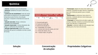 - Tonoscopia: adição de soluto não volátil a um
solvente, a pressão de vapor diminui, impedindo
que mais moléculas passem para o estado
gasoso.
- Ebulioscopia: ao adicionar mais soluto no
solvente, o solvente demora mais tempo para
entrar em ebulição
- Crioscopia: se colocarmos sal sobre o gelo, ele
começa a derreter, devido ao aumento da massa
molar que dificulta o congelamento.
- Osmose: o solvente migra de uma solução mais
diluída para uma mais concentrada.
-- Soluto: substância que será dissolvida
- Solvente: substância na qual o soluto será
dissolvido
- Coeficiente de solubilidade: limite de soluto
adicionado ao solvente em uma determinada
temperatura para formar uma solução
saturada. O restante é chamado de corpo de
fundo.
- Solução saturada: atingiu o limite do
coeficiente de solubilidade.
- Solução insaturada: o soluto dissolvido não
atingiu o coeficiente de solubilidade
- Solução supersaturada: existe mais soluto
dissolvido do que em condições normais. (corpo
de fundo)
Química
Solução Concentração
de soluções
10
Propriedades Coligativas
C: Concentração (g/L)
m: massa do soluto (g)
V: volume da solução (L)
M = molaridade, em mols/L
n1 = número de mols do soluto, em mol
m = massa de soluto, em g
M1 = massa molar, em g/mol
55
Licenciado para - Pavel Kalashinikov - 23746808863 - Protegido por Eduzz.com
 