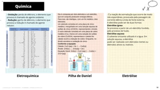 - É a reação de oxirredução que ocorre de modo
não espontâneo, provocada pela passagem de
corrente elétrica vinda de fonte externa.
A eletrólise pode ser de duas formas:
Eletrólise ígnea
Se processa a partir de um eletrólito fundido,
pelo processo de fusão.
Eletrólise aquosa
O solvente ionizante utilizado é a água. Em
solução aquosa, a eletrólise
pode ser realizada com eletrodos inertes ou
eletrodos ativos ou reativos.
Pilha de Daniel
Ela é composta por dois eletrodos e um eletrólito,
que em conjunto produzem energia elétrica.
Para isso, ele interligou, com um fio metálico, dois
eletrodos.
Um eletrodo consistia em uma placa de zinco
metálico, mergulhado em uma solução aquosa de
sulfato de zinco (ZnSO4), representando o ânodo.
O outro eletrodo consistia em uma placa de cobre
metálico (Cu), imerso em uma solução de sulfato
de cobre (CuSO4), representava o catodo.No
cátodo ocorre a redução do cobre. Enquanto, no
ânodo acontece a oxidação do zinco.
Conforme a equação:
Cátodo: Cu2+(aq) + 2e- | → Cu0(s)|
Ânodo: Zn0(s) | → Zn2(aq) + 2e-|
Equação Geral: Zn0(s) + Cu2+(aq) | → Cu0(s) +
Zn2+(aq)|
- Oxidação: perda de elétrons, o elemento que
provoca é chamado de agente oxidante.
- Redução: ganho de elétrons, o elemento que
provoca a redução é chamado de agente
redutor.
Química
Eletroquímica
10
Eletrólise
58
Licenciado para - Pavel Kalashinikov - 23746808863 - Protegido por Eduzz.com
 