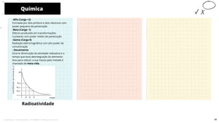 -Alfa (Carga +2)
Formada por dois prótons e dois nêutrons com
poder pequeno de penetração
-Beta (Carga -1)
Elétron produzido em transformações
nucleares com poder médio de penetração
-Gama (Carga 0)
Radiação eletromagnética com alto poder de
concentração
- Decaimento
Ocorre diminuição da atividade radioativa e o
tempo que essa desintegração do elemento
leva para reduzir a sua massa pela metade é
chamado de meia vida.
Química
Radioatividade
10
59
Licenciado para - Pavel Kalashinikov - 23746808863 - Protegido por Eduzz.com
 