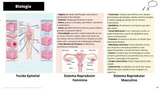 - Vagina: pH ácido, lubrificação natural para
penetração e fecundação
- Ovários: células germinativas e tecais
- Útero: possui 3 camadas, perimétrio, miométrio
e endométrio.
- Vulva: genitália feminina externa, possui clitóris,
grandes e pequenos lábios.
- Fecundação: quando o espermatozoide se une
ao óvulo e forma o zigoto. Após esse óvulo ser
fecundado, ele se encaminha em direção ao útero
onde sofre o processo de implantação (nidação)
- Ciclo Menstrual (3 fases): proliferativa,
secretória e menstrual
- Testículos: Túbulos seminíferos com células
germinativas (produção), células sertoli (nutrição)
e células leydig (produção de hormônios
masculinos)
- Epidídimo: Amadurece e armazena spz até a
ejaculação.
- Canal deferente: É um canal que conduz os
espermatozoides a partir do epidídimo para
serem armazenados.
- Próstata: Armazena e secreta um fluido claro
levemente alcalino.
- Glândulas seminais: Produz líquido viscoso
que se junta a secreção prostática e aos
espermatozoides e juntos formam o sêmen.
- Uretra: Conduto que vai da bexiga ao meato
urinário, permitindo o escoamento da urina e, no
homem, a passagem do esperma.
- Corpos cavernosos: Vasos responsáveis pela
ereção
- Vasectomia: é realizado um corte dos canais
deferentes que impede os spz cheguem no
esperma.
Sistema Reprodutor
Feminino
Biologia
Tecido Epitelial
10
Sistema Reprodutor
Masculino
62
Licenciado para - Pavel Kalashinikov - 23746808863 - Protegido por Eduzz.com
 