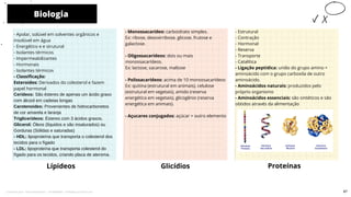 - Monossacarídeo: carboidrato simples.
Ex: ribose, desoxirribose, glicose, frutose e
galactose.
- Oligossacarídeos: dois ou mais
monossacarídeos.
Ex: lactose, sacarose, maltose
- Polissacarídeos: acima de 10 monossacarídeos
Ex: quitina (estrutural em animais), celulose
(estrutural em vegetais), amido (reserva
energética em vegetais), glicogênio (reserva
energética em animais).
- Açucares conjugados: açúcar + outro elemento
- Apolar, solúvel em solventes orgânicos e
insolúvel em água
- Energético e e strutural
- Isolantes térmicos
- Impermeabilizantes
- Hormonais
- Isolantes térmicos
- Classificação:
Esteroides: Derivados do colesterol e fazem
papel hormonal
Cerídeos: São ésteres de apenas um ácido graxo
com álcool em cadeias longas
Carotenoides: Provenientes de hidrocarbonetos
de cor amarela e laranja
Triglicerídeos: Ésteres com 3 ácidos graxos.
Glicerol: Óleos (líquidos e são insaturados) ou
Gorduras (Sólidas e saturadas)
- HDL: lipoproteína que transporta o colesterol dos
tecidos para o fígado
- LDL: lipoproteína que transporta colesterol do
fígado para os tecidos, criando placa de ateroma.
Lípideos
- Estrutural
- Contração
- Hormonal
- Reserva
- Transporte
- Catalítica
- Ligação peptídica: união do grupo amino +
aminoácido com o grupo carboxila de outro
aminoácido.
- Aminoácidos naturais: produzidos pelo
próprio organismo
- Aminoácidos essenciais: são sintéticos e são
obtidos através da alimentação
Glicídios
Biologia
10
Proteínas
67
Licenciado para - Pavel Kalashinikov - 23746808863 - Protegido por Eduzz.com
 