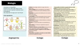 - Vasculares ou traqueófitas
- Possuem raiz, caule, folha, flores e frutos
- Vivem com sol e suportam ambientes secos
- Fanerógamas
- Não dependem da água para reprodução
- Ciclo reprodutivo:
- Habitat: Na ecologia, habitat é o lugar onde uma
espécie vive.
- Nicho ecológico: São as atividades de uma espécie,
como esta se relaciona com outros indivíduos e com o
ambiente.
-População: É o conjunto de indivíduos de uma mesma
espécie que vivem
em uma mesma área.
- Comunidade: É quando populações de seres vivos de
diferentes espécies e em um mesmo lugar mantém
relações entre si.
- Ecossistema: É quando os fatores bióticos e os fatores
abióticos se relacionam.
- Biosfera: É o conjunto de todos os ecossistemas da
Terra.
- Nível trófico: É o nível que o organismo ocupa na
cadeia alimentar.
- Produtor e primeiro no nível trófico: Ele não consome
o outro, ele produz o próprio alimento (Vegetais)
- Consumidor primário e segundo no nível trófico: Se
alimenta do produtor
(Gafanhoto)
- Consumidor secundário e terciário no nível trófico:
Se alimenta do gafanhoto (Sapo)
Angiosperma
- Consumidor terciário e quaternário no nível
trófico: Se alimenta do sapo (Cobra)
- Decompositor que não ocupa nível trófico: Se
alimenta dos restos mortais deixado no solo de
todos os níveis. (Fungos e bactérias)
-Teia alimentar: conjunto de cadeias alimentares
- Fluxo de energia: unidirecional
- Magnificação trófica: acúmulo progressivo de
substância tóxica de um nível trófico para outro ao
longo da cadeia alimentar
- Relações desarmônicas:
Amensalismo: Relação intraespecífica na qual um
ser vivo produz e libera uma substância que
prejudica o crescimento da outra
Predatismo: Predadores capturam, matam e se
alimentam de animais de um nível trófico abaixo.
Parasitismo: Esta relação ecológica ocorre entre
indivíduos de espécies diferentes, sendo que uma
delas, denominada parasita, habita o interior do
hospedeiro.
Competição: Ocorre quando duas populações de
espécies distintas, mas que possuem o mesmo
nicho ecológico, disputam pelo mesmo recurso.
Ecologia
Biologia
10
Ecologia
71
Licenciado para - Pavel Kalashinikov - 23746808863 - Protegido por Eduzz.com
 