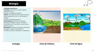 - Relações Harmônicas:
Sociedade: Indivíduos da mesma espécie
cooperam entre si.
Exemplo: sociedade das abelhas.
Colônia: Os indivíduos estão anatomicamente
unidos, podendo ocorrer ou não divisão do
trabalho.
Exemplo: Caravela-portuguesa.
Comensalismo: Indivíduos de espécies
diferentes interagem e apenas um deles é
beneficiado com a interação, mas sem causar
prejuízo ao outro.
Mutualismo: indivíduos de espécies diferentes
interagem e ambos se beneficiam. O
mutualismo pode ser facultativo ou obrigatório.
Ecologia Ciclo do Fósforo
Biologia
10
Ciclo da Água
72
Licenciado para - Pavel Kalashinikov - 23746808863 - Protegido por Eduzz.com
 