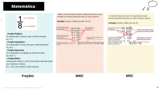 - Fração Própria
O numerador é menor que o denominador
Ex: 1/7
- Fração Imprópria
O numerador é maior do que o denominador
Ex: 4/3
- Fração Aparente
O numerador é múltiplo ao denominador
Ex: 9/3= 3
- Fração Mista
Uma parte inteira e uma fracionária representada
por números mistos.
Ex: 1 2/6. (um inteiro e dois sextos)
- Menor número inteiro positivo, diferente de zero, que é
múltiplo ao mesmo tempo de dois ou mais números.
Exemplo: calcular o MMC para 80, 20 e 25.
Frações MMC
Matemática
10
MDC
- O máximo divisor comum corresponde ao maior
número divisível entre dois ou mais números inteiros
Exemplo: calcular o MDC para 20, 50.
74
Licenciado para - Pavel Kalashinikov - 23746808863 - Protegido por Eduzz.com
 