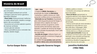 História do Brasil
Eurico Gaspar Dutra
- 1951 - 1954
- Criação do BNDE, Petrobrás e a
proposição da criação da Eletrobrás.
- Aumentou o salário mínimo em 100%
causando conflitos entre os empresários
- Atentado na rua Tonelero: Arquitetado
pelo chefe da guarda pessoal de Vargas. O
atentado tinha o objetivo de matar o
jornalista contrário ao governo, Carlos
Lacerda (sofreu ferimentos). Após esse
episódio, o pedido de renúncia de Vargas
entre as camadas da população, ficam cada
vez mais fortes.
- Suicídio de Vargas: militares fazem um
manifesto pedindo a renúncia e Vargas por
sua vez, não cedeu.
Em 24/08/1954 se suicidou com um tiro
no peito e deixa uma carta-testamento.
Segundo Governo Vargas Juscelino Kubitschek
(1956-1960)
-
- Médico, político e mineiro.
- Conhecido como tempo de melhorias
(anos dourados)
- Plano de Metas: apresentado na
campanha eleitoral, tinha objetivo de trazer
melhorias para os setores: energia,
transporte, indústria, educação e
alimentação.
- Intensa construção de novas estradas e
instalação de novas fábricas como:
Mercedes Benz, Volkswagen, Willis
Overland, General Motors e Ford.
- Dívida externa e a inflação aumentam
- Construção de Brasília: Desejo de
mudança e um futuro para o país. Oscar
Niemeyer como arquiteto principal dos
projetos. Mesmo com problemas
econômicos, Brasília é inaugurada com
apenas três anos de contrução.
10
- Governo caracterizado pela perseguição
aos comunistas
- Aproximação do Brasil com os EUA
- Extingue a pena de morte e garante a
liberdade individual
- Plano Salte: Visava promover melhorias
na saúde, alimentação, trabalho e energia
(plano não concretizado)
- Economia com arrocho salarial e queima
de reservas cambiaias
- Construção de rodovias
- Deixa a presidência para o vencedor das
eleições, Getúlio Vargas.
6
Licenciado para - Pavel Kalashinikov - 23746808863 - Protegido por Eduzz.com
 