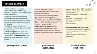 História do Brasil
Jânio Quadros (1961)
- Gaúcho, advogado e político.
- Os militares e a UDN se posicionaram
contra ao seu governo
- Teve apoio das camadas populares,
operárias, sindicatos e estudantes
- Tentou promover as reformas de base,
agrária, tributária, eleitoral e universitárias.
- Dívida externa e a inflação sofrem
aumento e chegam a 74%.
- Golpe Militar de 1964: Militarem
provocam o golpe de Estado com o
pretexto de que Jango era uma ameaça
comunista devido à sua viagem até a China.
João Goulart
(1961-1964)
Ditadura Militar
(1964-1984)
-
- Castelo Branco (1964-1967): Autoritário,
censurou e puniu quem era contras às
ordens militares.
- Encerrou os partidos, exceto MDB e
ARENA.
- Outorgou a Constituição de 1967
- Limitou o direito de greve
- Voto indireto
- Pena de morte
- Artur da Costa e Silva (1967-1969):
- Proibição de manifestações populares
- Censura para todas as formas de
expressão
- A5 (poderes extraordinários ao
presidente)
10
- Político, professor e advogado
- Varre, varre, vassourinha: Jingle
utilizado na campanha com propóstivo de
"varrer" a corrupção.
- Cenário de crise, congelamento de
salários, desvalorização da moeda e
restrição de acesso aos fundos de crédito.
- Aproximação de Cuba, condecoração de
Che Guevara.
- Proibição de biquínis nas praias,
suspensão das rinhas de galo e interdição
do lança perfume.
- Renúncia de Jânio: Sem apoio dos
militares, com a pressão do jornalista
Carlos Lacerda, Quadros renuncia sob
pretexto de sofrer pressão por forças
terríveis.
7
Licenciado para - Pavel Kalashinikov - 23746808863 - Protegido por Eduzz.com
 