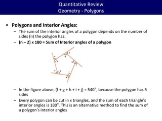 Quantitative Review
Geometry - Polygons
• Polygons and Interior Angles:
– The sum of the interior angles of a polygon depends on the number of
sides (n) the polygon has:
– (n – 2) x 180 = Sum of Interior angles of a polygon
– In the figure above, (f + g + h + i + j) = 540°, because the polygon has 5
sides
– Every polygon can be cut in x triangles, and the sum of each triangle’s
interior angles is 180°. This is an alternative method to find the sum of
a polygon’s interior angles
 