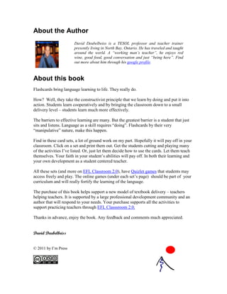 About the Author
                        David Deubelbeiss is a TESOL professor and teacher trainer
                        presently living in North Bay, Ontario. He has traveled and taught
                        around the world. A “working man’s teacher”, he enjoys red
                        wine, good food, good conversation and just “being here”. Find
                        out more about him through his google profile.



About this book
Flashcards bring language learning to life. They really do.

How? Well, they take the constructivist principle that we learn by doing and put it into
action. Students learn cooperatively and by bringing the classroom down to a small
delivery level – students learn much more effectively.

The barriers to effective learning are many. But the greatest barrier is a student that just
sits and listens. Language as a skill requires “doing”. Flashcards by their very
“manipulative” nature, make this happen.

Find in these card sets, a lot of ground work on my part. Hopefully it will pay off in your
classroom. Click on a set and print them out. Get the students cutting and playing many
of the activities I’ve listed. Or, just let them decide how to use the cards. Let them teach
themselves. Your faith in your student’s abilities will pay off. In both their learning and
your own development as a student centered teacher.

All these sets (and more on EFL Classroom 2.0), have Quizlet games that students may
access freely and play. The online games (under each set’s page) should be part of your
curriculum and will really fortify the learning of the language.

The purchase of this book helps support a new model of textbook delivery – teachers
helping teachers. It is supported by a large professional development community and an
author that will respond to your needs. Your purchase supports all the activities to
support practicing teachers through EFL Classsroom 2.0.

Thanks in advance, enjoy the book. Any feedback and comments much appreciated.


David Deubelbeiss


© 2011 by I’m Press
 