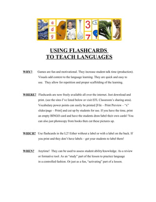 USING FLASHCARDS
                  TO TEACH LANGUAGES

WHY?:      Games are fun and motivational. They increase student talk time (production).
            Visuals add context to the language learning. They are quick and easy to
            use. They allow for repetition and proper scaffolding of the learning.



WHERE? Flashcards are now freely available all over the internet. Just download and
            print. (see the sites I’ve listed below or visit EFL Classroom’s sharing area).
            Vocabulary power points can easily be printed [File – Print Preview – “x”
            slides/page – Print] and cut up by students for use. If you have the time, print
            an empty BINGO card and have the students draw/label their own cards! You
            can also just photocopy from books then cut these pictures up.



WHICH? Use flashcards in the L2! Either without a label or with a label on the back. If
            you print and they don’t have labels – get your students to label them!



WHEN?      Anytime! They can be used to assess student ability/knowledge. As a review
            or formative tool. As an “study” part of the lesson to practice language
            in a controlled fashion. Or just as a fun, “activating” part of a lesson.
 