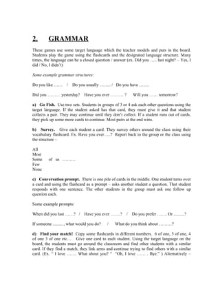 2.       GRAMMAR
These games use some target language which the teacher models and puts in the board.
Students play the game using the flashcards and the designated language structure. Many
times, the language can be a closed question / answer (ex. Did you ….. last night? – Yes, I
did / No, I didn’t)

Some example grammar structures:

Do you like ……      / Do you usually …….. / Do you have …….

Did you ……… yesterday?         Have you ever ……… ?        Will you …… tomorrow?

a) Go Fish. Use two sets. Students in groups of 3 or 4 ask each other questions using the
target language. If the student asked has that card, they must give it and that student
collects a pair. They may continue until they don’t collect. If a student runs out of cards,
they pick up some more cards to continue. Most pairs at the end wins.

b) Survey. Give each student a card. They survey others around the class using their
vocabulary flashcard. Ex. Have you ever…..? Report back to the group or the class using
the structure –

All
Most
Some     of us ………
Few
None

c) Conversation prompt. There is one pile of cards in the middle. One student turns over
a card and using the flashcard as a prompt – asks another student a question. That student
responds with one sentence. The other students in the group must ask one follow up
question each.

Some example prompts:

When did you last ……? / Have you ever …….?            / Do you prefer ……. Or ..........?

If someone ......... , what would you do?   /   What do you think about ………?

d) Find your match! Copy some flashcards in different numbers. 6 of one, 5 of one, 4
of one 3 of one etc… Give one card to each student. Using the target language on the
board, the students must go around the classroom and find other students with a similar
card. If they find a match, they link arms and continue trying to find others with a similar
card. (Ex. “ I love ……. What about you? “ “Oh, I love …… . Bye.” ) Alternatively –
 