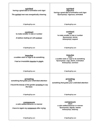 spirited
having a great deal of animation and vigor
The spirited man was energetically cheering.
© SpellingCity.com
spirited
adjective
having a great deal of animation and vigor
Synonym(s): vigorous, animated
© SpellingCity.com
contract
to make smaller in size or number
A balloon leaking air will contract.
© SpellingCity.com
contract
verb
to make smaller in size or number
Synonym(s): shrink
Antonym(s): expand
© SpellingCity.com
impulse
a sudden wish or urge to do something
I had an irresistible impulse to giggle.
© SpellingCity.com
impulse
noun
a sudden wish or urge to do something
Synonym(s): urge, desire, inclination
Antonym(s): aversion
© SpellingCity.com
arresting
something that grabs your undivided attention
I found the beauty of the garden arresting to say
the least.
© SpellingCity.com
arresting
verb
something that grabs your undivided attention
© SpellingCity.com
composure
a calm settled behavior or manner
I have to regain my composure after crying.
© SpellingCity.com
composure
noun
a calm settled behavior or manner
Synonym(s): dignity, repose
Antonym(s): disarray
© SpellingCity.com
 