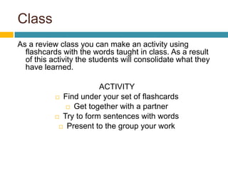 ClassAs a review class you can make an activity using flashcards with the words taught in class. As a result of this activity the students will consolidate what they have learned.  ACTIVITYFindunderyour set of flashcardsGettogetherwith a partnerTry toformsentenceswithwordsPresenttothegroupyourwork