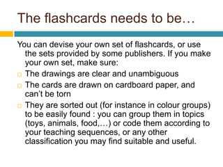 Theflashcardsneedstobe… You can devise your own set of flashcards, or use the sets provided by some publishers. If you make your own set, make sure: The drawings are clear and unambiguous The cards are drawn on cardboard paper, and can’t be torn They are sorted out (for instance in colour groups) to be easily found : you can group them in topics (toys, animals, food,…) or code them according to your teaching sequences, or any other classification you may find suitable and useful.  
