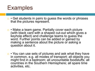 Examples• Get students in pairs to guess the words or phrases that the pictures represent. • Make a team game. Partially cover each picture (with black card with a shaped cut-out which gives a keyhole effect) and challenge teams to guess the word. Further points can be added or gained by making a sentence about the picture or asking a question about it.• You can use sets of pictures and ask what they have in common, e.g. all modes of transport; all objects you might find in a bedroom; all uncountable foodstuffs; all countries in the Southern Hemisphere; all spare time activities, etc.