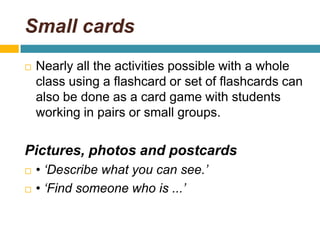 Small cardsNearly all the activities possible with a whole class using a flashcard or set of flashcards can also be done as a card game with students working in pairs or small groups. Pictures, photos and postcards• ‘Describe what you can see.’• ‘Find someone who is ...’