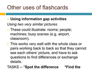 Other uses of flashcardsUsing information gap activitiesUsing two very similar pictures These could illustrate: rooms; people; machines; busy scenes (e.g. airport, classroom).This works very well with the whole class or pairs working back to back so that they cannot see each others’ picture, and have to ask questions to find differences or exchange details.TASKS -- *Spot the difference      *Find the missing things to complete a picture