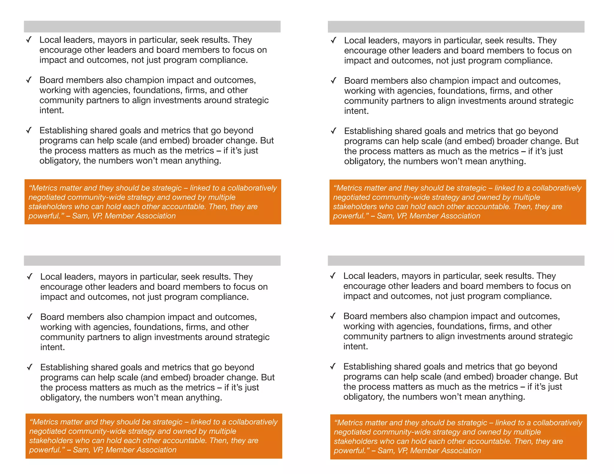 ✓ Local leaders, mayors in particular, seek results. They                    ✓ Local leaders, mayors in particular, seek results. They
  encourage other leaders and board members to focus on                        encourage other leaders and board members to focus on
  impact and outcomes, not just program compliance.                            impact and outcomes, not just program compliance.

✓ Board members also champion impact and outcomes,                           ✓ Board members also champion impact and outcomes,
  working with agencies, foundations, ﬁrms, and other                          working with agencies, foundations, ﬁrms, and other
  community partners to align investments around strategic                     community partners to align investments around strategic
  intent.                                                                      intent.

✓ Establishing shared goals and metrics that go beyond                       ✓ Establishing shared goals and metrics that go beyond
  programs can help scale (and embed) broader change. But                      programs can help scale (and embed) broader change. But
  the process matters as much as the metrics – if it’s just                    the process matters as much as the metrics – if it’s just
  obligatory, the numbers won’t mean anything.                                 obligatory, the numbers won’t mean anything.

“Metrics matter and they should be strategic – linked to a collaboratively   “Metrics matter and they should be strategic – linked to a collaboratively
negotiated community-wide strategy and owned by multiple                     negotiated community-wide strategy and owned by multiple
stakeholders who can hold each other accountable. Then, they are             stakeholders who can hold each other accountable. Then, they are
powerful.” – Sam, VP, Member Association                                     powerful.” – Sam, VP, Member Association




✓ Local leaders, mayors in particular, seek results. They                    ✓ Local leaders, mayors in particular, seek results. They
  encourage other leaders and board members to focus on                        encourage other leaders and board members to focus on
  impact and outcomes, not just program compliance.                            impact and outcomes, not just program compliance.

✓ Board members also champion impact and outcomes,                           ✓ Board members also champion impact and outcomes,
  working with agencies, foundations, ﬁrms, and other                          working with agencies, foundations, ﬁrms, and other
  community partners to align investments around strategic                     community partners to align investments around strategic
  intent.                                                                      intent.

✓ Establishing shared goals and metrics that go beyond                       ✓ Establishing shared goals and metrics that go beyond
  programs can help scale (and embed) broader change. But                      programs can help scale (and embed) broader change. But
  the process matters as much as the metrics – if it’s just                    the process matters as much as the metrics – if it’s just
  obligatory, the numbers won’t mean anything.                                 obligatory, the numbers won’t mean anything.

“Metrics matter and they should be strategic – linked to a collaboratively    “Metrics matter and they should be strategic – linked to a collaboratively
negotiated community-wide strategy and owned by multiple                      negotiated community-wide strategy and owned by multiple
stakeholders who can hold each other accountable. Then, they are              stakeholders who can hold each other accountable. Then, they are
powerful.” – Sam, VP, Member Association                                      powerful.” – Sam, VP, Member Association
 
