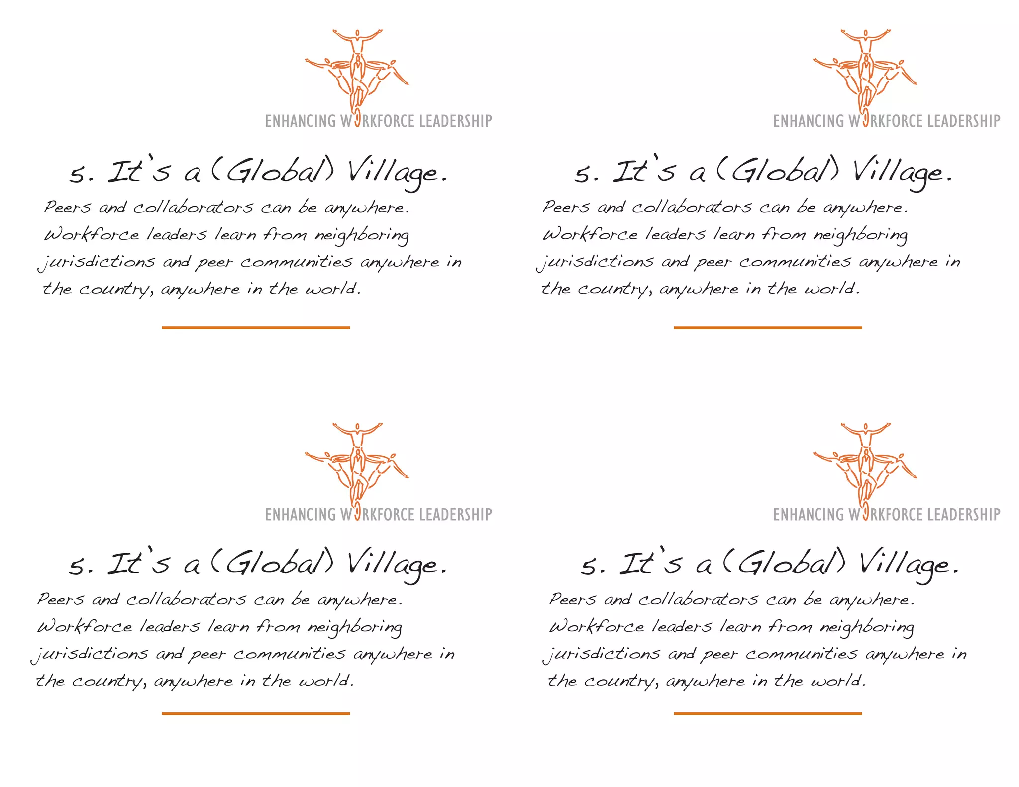 5. It’s a (Global) Village.                      5. It’s a (Global) Village.
Peers and collaborators can be anywhere.         Peers and collaborators can be anywhere.
Workforce leaders learn from neighboring         Workforce leaders learn from neighboring
jurisdictions and peer communities anywhere in   jurisdictions and peer communities anywhere in
the country, anywhere in the world.              the country, anywhere in the world.




   5. It’s a (Global) Village.                       5. It’s a (Global) Village.
Peers and collaborators can be anywhere.         Peers and collaborators can be anywhere.
Workforce leaders learn from neighboring         Workforce leaders learn from neighboring
jurisdictions and peer communities anywhere in   jurisdictions and peer communities anywhere in
the country, anywhere in the world.              the country, anywhere in the world.
 
