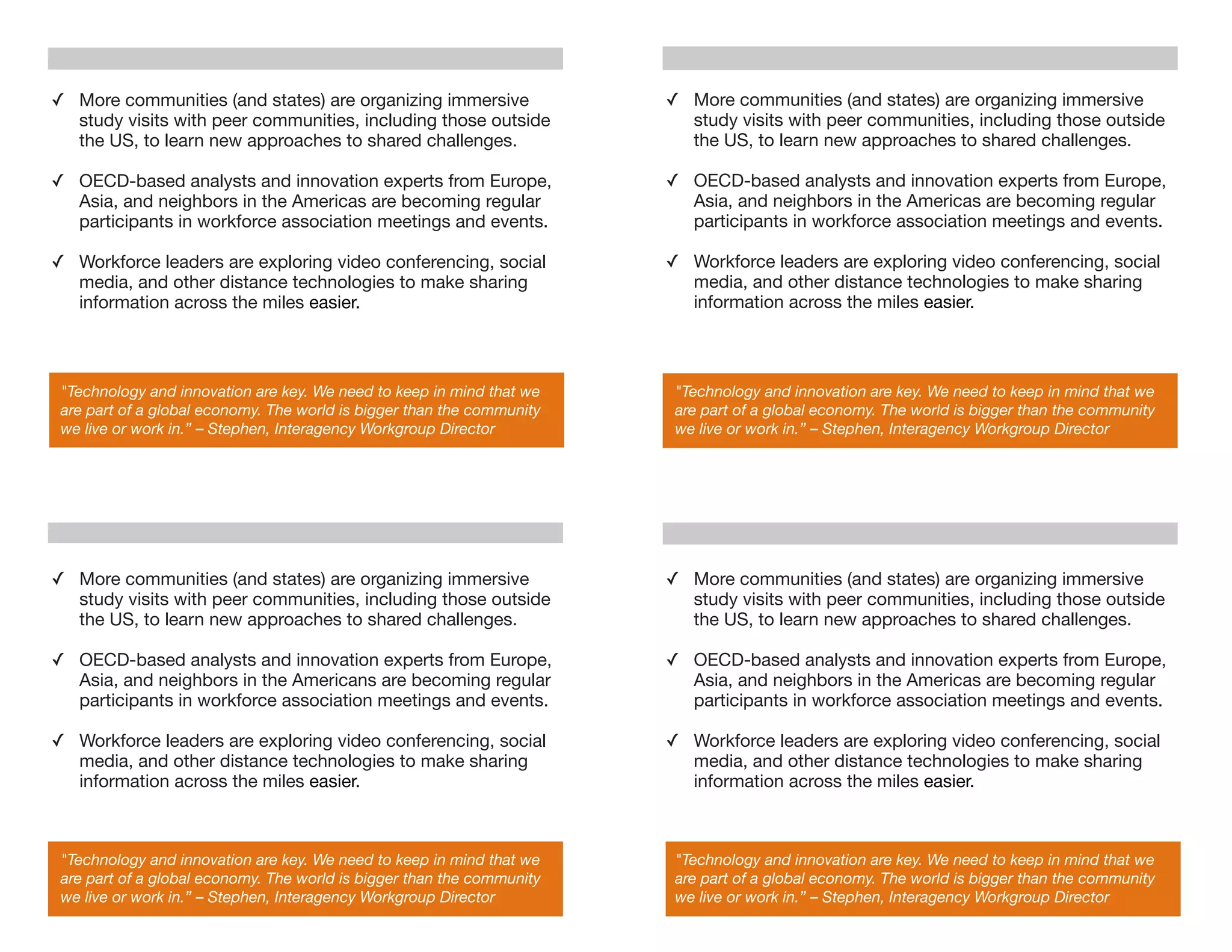 ✓ More communities (and states) are organizing immersive                ✓ More communities (and states) are organizing immersive
  study visits with peer communities, including those outside             study visits with peer communities, including those outside
  the US, to learn new approaches to shared challenges.                   the US, to learn new approaches to shared challenges.

✓ OECD-based analysts and innovation experts from Europe,               ✓ OECD-based analysts and innovation experts from Europe,
  Asia, and neighbors in the Americas are becoming regular                Asia, and neighbors in the Americas are becoming regular
  participants in workforce association meetings and events.              participants in workforce association meetings and events.

✓ Workforce leaders are exploring video conferencing, social            ✓ Workforce leaders are exploring video conferencing, social
  media, and other distance technologies to make sharing                  media, and other distance technologies to make sharing
  information across the miles easier.                                    information across the miles easier.



 "Technology and innovation are key. We need to keep in mind that we     "Technology and innovation are key. We need to keep in mind that we
 are part of a global economy. The world is bigger than the community    are part of a global economy. The world is bigger than the community
 we live or work in.” – Stephen, Interagency Workgroup Director          we live or work in.” – Stephen, Interagency Workgroup Director




✓ More communities (and states) are organizing immersive                ✓ More communities (and states) are organizing immersive
  study visits with peer communities, including those outside             study visits with peer communities, including those outside
  the US, to learn new approaches to shared challenges.                   the US, to learn new approaches to shared challenges.

✓ OECD-based analysts and innovation experts from Europe,               ✓ OECD-based analysts and innovation experts from Europe,
  Asia, and neighbors in the Americans are becoming regular               Asia, and neighbors in the Americas are becoming regular
  participants in workforce association meetings and events.              participants in workforce association meetings and events.

✓ Workforce leaders are exploring video conferencing, social            ✓ Workforce leaders are exploring video conferencing, social
  media, and other distance technologies to make sharing                  media, and other distance technologies to make sharing
  information across the miles easier.                                    information across the miles easier.



 "Technology and innovation are key. We need to keep in mind that we     "Technology and innovation are key. We need to keep in mind that we
 are part of a global economy. The world is bigger than the community    are part of a global economy. The world is bigger than the community
 we live or work in.” – Stephen, Interagency Workgroup Director          we live or work in.” – Stephen, Interagency Workgroup Director
 