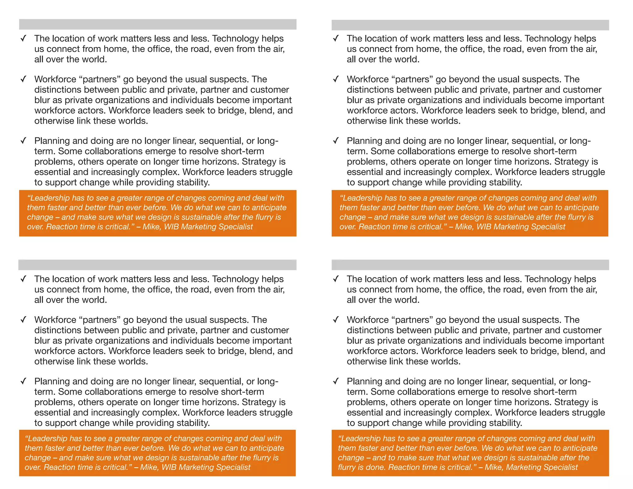 ✓ The location of work matters less and less. Technology helps              ✓ The location of work matters less and less. Technology helps
  us connect from home, the ofﬁce, the road, even from the air,               us connect from home, the ofﬁce, the road, even from the air,
  all over the world.                                                         all over the world.

✓ Workforce “partners” go beyond the usual suspects. The                    ✓ Workforce “partners” go beyond the usual suspects. The
  distinctions between public and private, partner and customer               distinctions between public and private, partner and customer
  blur as private organizations and individuals become important              blur as private organizations and individuals become important
  workforce actors. Workforce leaders seek to bridge, blend, and              workforce actors. Workforce leaders seek to bridge, blend, and
  otherwise link these worlds.                                                otherwise link these worlds.

✓ Planning and doing are no longer linear, sequential, or long-             ✓ Planning and doing are no longer linear, sequential, or long-
  term. Some collaborations emerge to resolve short-term                      term. Some collaborations emerge to resolve short-term
  problems, others operate on longer time horizons. Strategy is               problems, others operate on longer time horizons. Strategy is
  essential and increasingly complex. Workforce leaders struggle              essential and increasingly complex. Workforce leaders struggle
  to support change while providing stability.                                to support change while providing stability.
 “Leadership has to see a greater range of changes coming and deal with      “Leadership has to see a greater range of changes coming and deal with
 them faster and better than ever before. We do what we can to anticipate    them faster and better than ever before. We do what we can to anticipate
 change – and make sure what we design is sustainable after the ﬂurry is     change – and make sure what we design is sustainable after the ﬂurry is
 over. Reaction time is critical.” – Mike, WIB Marketing Specialist          over. Reaction time is critical.” – Mike, WIB Marketing Specialist




✓ The location of work matters less and less. Technology helps              ✓ The location of work matters less and less. Technology helps
  us connect from home, the ofﬁce, the road, even from the air,               us connect from home, the ofﬁce, the road, even from the air,
  all over the world.                                                         all over the world.

✓ Workforce “partners” go beyond the usual suspects. The                    ✓ Workforce “partners” go beyond the usual suspects. The
  distinctions between public and private, partner and customer               distinctions between public and private, partner and customer
  blur as private organizations and individuals become important              blur as private organizations and individuals become important
  workforce actors. Workforce leaders seek to bridge, blend, and              workforce actors. Workforce leaders seek to bridge, blend, and
  otherwise link these worlds.                                                otherwise link these worlds.

✓ Planning and doing are no longer linear, sequential, or long-             ✓ Planning and doing are no longer linear, sequential, or long-
  term. Some collaborations emerge to resolve short-term                      term. Some collaborations emerge to resolve short-term
  problems, others operate on longer time horizons. Strategy is               problems, others operate on longer time horizons. Strategy is
  essential and increasingly complex. Workforce leaders struggle              essential and increasingly complex. Workforce leaders struggle
  to support change while providing stability.                                to support change while providing stability.
 “Leadership has to see a greater range of changes coming and deal with      “Leadership has to see a greater range of changes coming and deal with
 them faster and better than ever before. We do what we can to anticipate    them faster and better than ever before. We do what we can to anticipate
 change – and make sure what we design is sustainable after the ﬂurry is     change – and to make sure that what we design is sustainable after the
 over. Reaction time is critical.” – Mike, WIB Marketing Specialist          ﬂurry is done. Reaction time is critical.” – Mike, Marketing Specialist
 