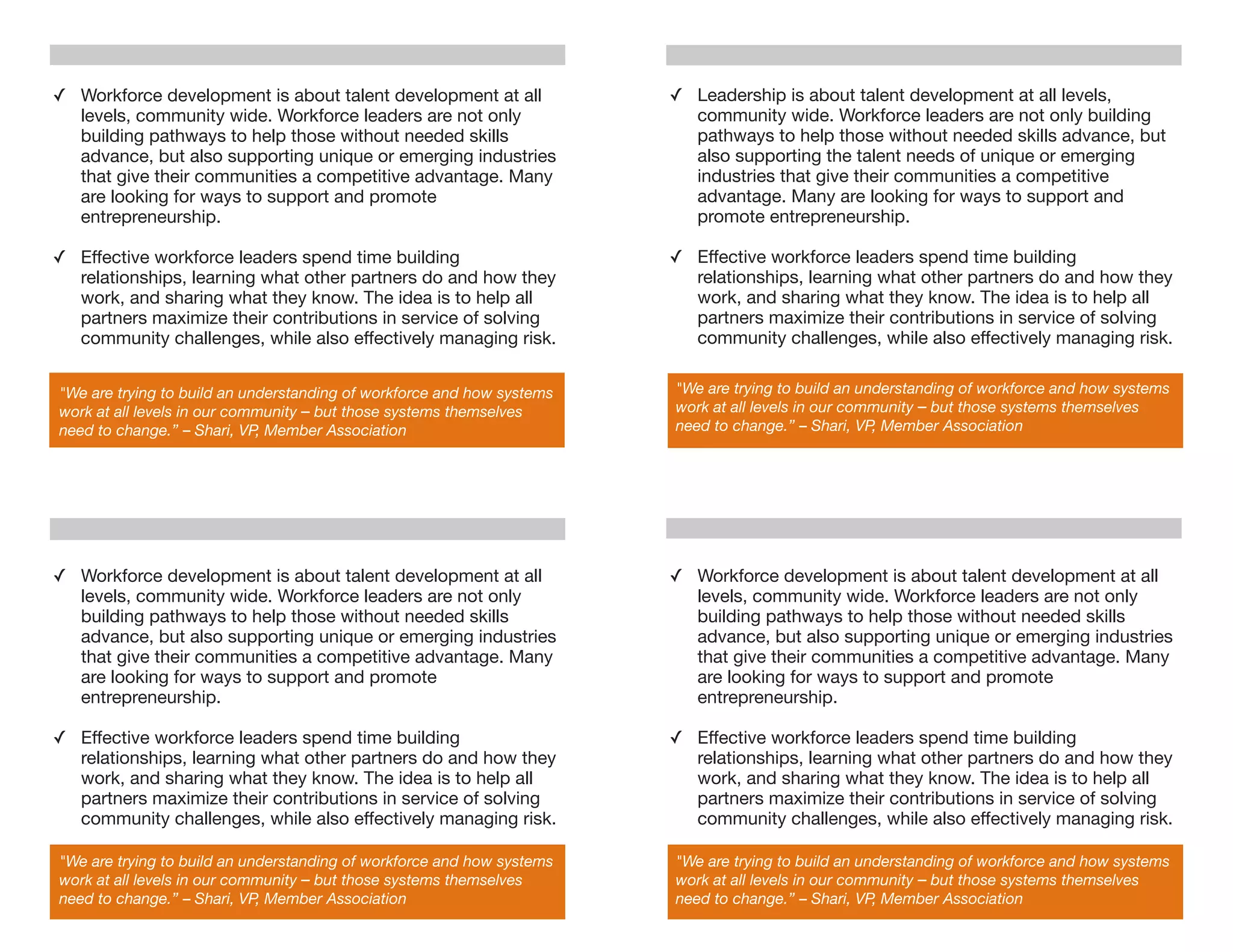 ✓ Workforce development is about talent development at all              ✓ Leadership is about talent development at all levels,
  levels, community wide. Workforce leaders are not only                  community wide. Workforce leaders are not only building
  building pathways to help those without needed skills                   pathways to help those without needed skills advance, but
  advance, but also supporting unique or emerging industries              also supporting the talent needs of unique or emerging
  that give their communities a competitive advantage. Many               industries that give their communities a competitive
  are looking for ways to support and promote                             advantage. Many are looking for ways to support and
  entrepreneurship.                                                       promote entrepreneurship.

✓ Effective workforce leaders spend time building                       ✓ Effective workforce leaders spend time building
  relationships, learning what other partners do and how they             relationships, learning what other partners do and how they
  work, and sharing what they know. The idea is to help all               work, and sharing what they know. The idea is to help all
  partners maximize their contributions in service of solving             partners maximize their contributions in service of solving
  community challenges, while also effectively managing risk.             community challenges, while also effectively managing risk.


"We are trying to build an understanding of workforce and how systems   "We are trying to build an understanding of workforce and how systems
work at all levels in our community – but those systems themselves      work at all levels in our community – but those systems themselves
need to change.” – Shari, VP, Member Association                        need to change.” – Shari, VP, Member Association




✓ Workforce development is about talent development at all              ✓ Workforce development is about talent development at all
  levels, community wide. Workforce leaders are not only                  levels, community wide. Workforce leaders are not only
  building pathways to help those without needed skills                   building pathways to help those without needed skills
  advance, but also supporting unique or emerging industries              advance, but also supporting unique or emerging industries
  that give their communities a competitive advantage. Many               that give their communities a competitive advantage. Many
  are looking for ways to support and promote                             are looking for ways to support and promote
  entrepreneurship.                                                       entrepreneurship.

✓ Effective workforce leaders spend time building                       ✓ Effective workforce leaders spend time building
  relationships, learning what other partners do and how they             relationships, learning what other partners do and how they
  work, and sharing what they know. The idea is to help all               work, and sharing what they know. The idea is to help all
  partners maximize their contributions in service of solving             partners maximize their contributions in service of solving
  community challenges, while also effectively managing risk.             community challenges, while also effectively managing risk.

"We are trying to build an understanding of workforce and how systems   "We are trying to build an understanding of workforce and how systems
work at all levels in our community – but those systems themselves      work at all levels in our community – but those systems themselves
need to change.” – Shari, VP, Member Association                        need to change.” – Shari, VP, Member Association
 