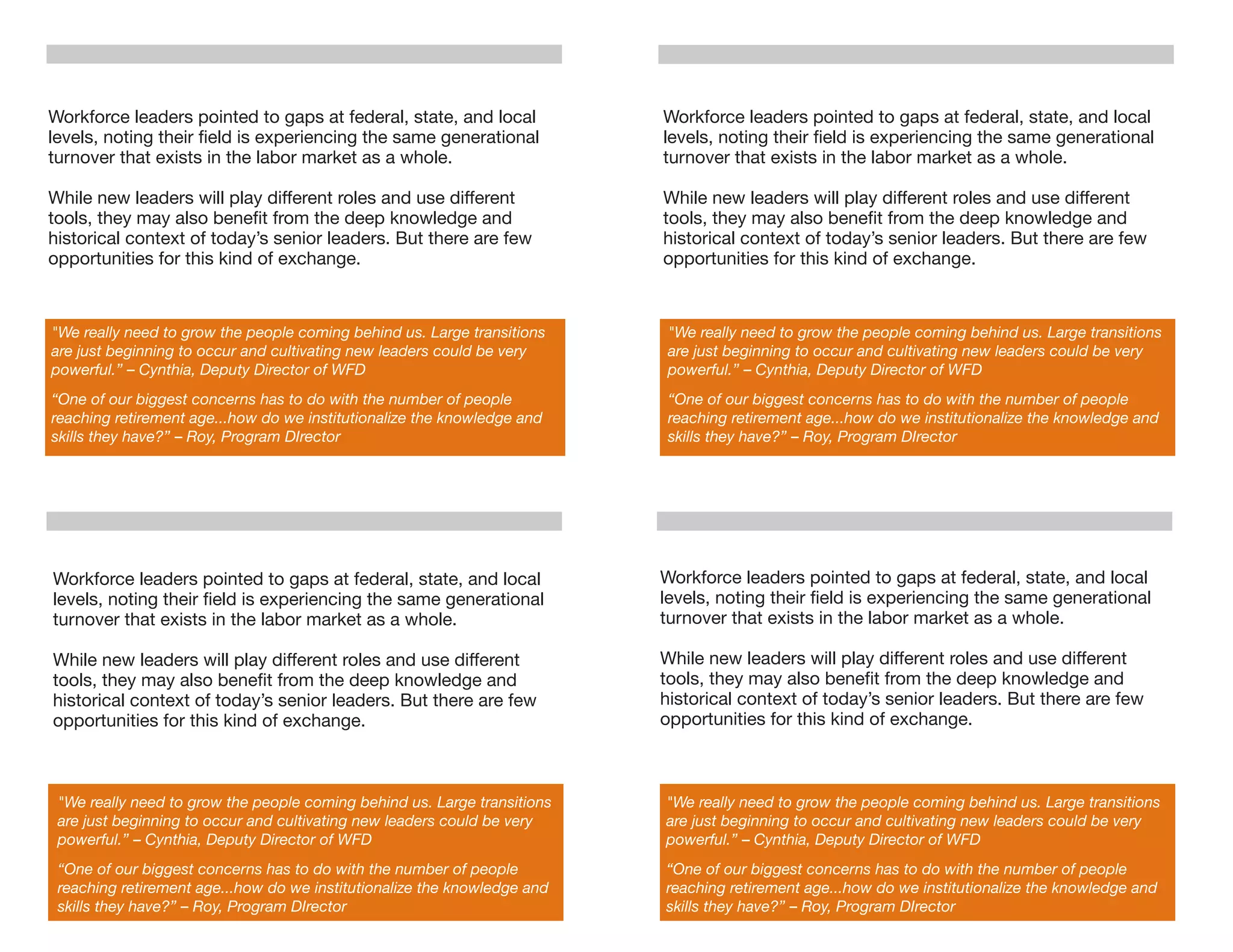 Workforce leaders pointed to gaps at federal, state, and local            Workforce leaders pointed to gaps at federal, state, and local
levels, noting their ﬁeld is experiencing the same generational           levels, noting their ﬁeld is experiencing the same generational
turnover that exists in the labor market as a whole.                      turnover that exists in the labor market as a whole.

While new leaders will play different roles and use different             While new leaders will play different roles and use different
tools, they may also beneﬁt from the deep knowledge and                   tools, they may also beneﬁt from the deep knowledge and
historical context of today’s senior leaders. But there are few           historical context of today’s senior leaders. But there are few
opportunities for this kind of exchange.                                  opportunities for this kind of exchange.



"We really need to grow the people coming behind us. Large transitions     "We really need to grow the people coming behind us. Large transitions
are just beginning to occur and cultivating new leaders could be very      are just beginning to occur and cultivating new leaders could be very
powerful.” – Cynthia, Deputy Director of WFD                               powerful.” – Cynthia, Deputy Director of WFD
“One of our biggest concerns has to do with the number of people           “One of our biggest concerns has to do with the number of people
reaching retirement age...how do we institutionalize the knowledge and     reaching retirement age...how do we institutionalize the knowledge and
skills they have?” – Roy, Program DIrector                                 skills they have?” – Roy, Program DIrector




Workforce leaders pointed to gaps at federal, state, and local            Workforce leaders pointed to gaps at federal, state, and local
levels, noting their ﬁeld is experiencing the same generational           levels, noting their ﬁeld is experiencing the same generational
turnover that exists in the labor market as a whole.                      turnover that exists in the labor market as a whole.

While new leaders will play different roles and use different             While new leaders will play different roles and use different
tools, they may also beneﬁt from the deep knowledge and                   tools, they may also beneﬁt from the deep knowledge and
historical context of today’s senior leaders. But there are few           historical context of today’s senior leaders. But there are few
opportunities for this kind of exchange.                                  opportunities for this kind of exchange.



 "We really need to grow the people coming behind us. Large transitions   "We really need to grow the people coming behind us. Large transitions
 are just beginning to occur and cultivating new leaders could be very    are just beginning to occur and cultivating new leaders could be very
 powerful.” – Cynthia, Deputy Director of WFD                             powerful.” – Cynthia, Deputy Director of WFD
 “One of our biggest concerns has to do with the number of people         “One of our biggest concerns has to do with the number of people
 reaching retirement age...how do we institutionalize the knowledge and   reaching retirement age...how do we institutionalize the knowledge and
 skills they have?” – Roy, Program DIrector                               skills they have?” – Roy, Program DIrector
 