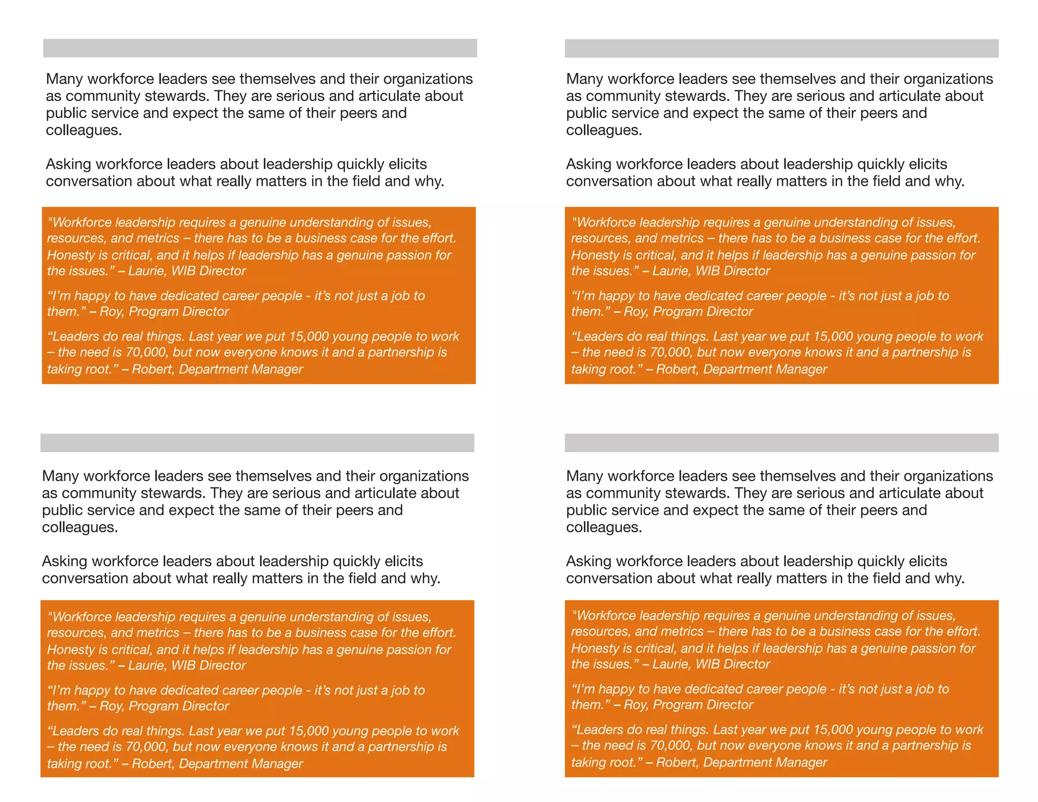 Many workforce leaders see themselves and their organizations               Many workforce leaders see themselves and their organizations
as community stewards. They are serious and articulate about                as community stewards. They are serious and articulate about
public service and expect the same of their peers and                       public service and expect the same of their peers and
colleagues.                                                                 colleagues.

Asking workforce leaders about leadership quickly elicits                   Asking workforce leaders about leadership quickly elicits
conversation about what really matters in the ﬁeld and why.                 conversation about what really matters in the ﬁeld and why.

"Workforce leadership requires a genuine understanding of issues,           "Workforce leadership requires a genuine understanding of issues,
resources, and metrics – there has to be a business case for the effort.    resources, and metrics – there has to be a business case for the effort.
Honesty is critical, and it helps if leadership has a genuine passion for   Honesty is critical, and it helps if leadership has a genuine passion for
the issues.” – Laurie, WIB Director                                         the issues.” – Laurie, WIB Director
“I’m happy to have dedicated career people - it’s not just a job to         “I’m happy to have dedicated career people - it’s not just a job to
them.” – Roy, Program Director                                              them.” – Roy, Program Director
“Leaders do real things. Last year we put 15,000 young people to work       “Leaders do real things. Last year we put 15,000 young people to work
– the need is 70,000, but now everyone knows it and a partnership is        – the need is 70,000, but now everyone knows it and a partnership is
taking root.” – Robert, Department Manager                                  taking root.” – Robert, Department Manager




Many workforce leaders see themselves and their organizations               Many workforce leaders see themselves and their organizations
as community stewards. They are serious and articulate about                as community stewards. They are serious and articulate about
public service and expect the same of their peers and                       public service and expect the same of their peers and
colleagues.                                                                 colleagues.

Asking workforce leaders about leadership quickly elicits                   Asking workforce leaders about leadership quickly elicits
conversation about what really matters in the ﬁeld and why.                 conversation about what really matters in the ﬁeld and why.

"Workforce leadership requires a genuine understanding of issues,           "Workforce leadership requires a genuine understanding of issues,
resources, and metrics – there has to be a business case for the effort.    resources, and metrics – there has to be a business case for the effort.
Honesty is critical, and it helps if leadership has a genuine passion for   Honesty is critical, and it helps if leadership has a genuine passion for
the issues.” – Laurie, WIB Director                                         the issues.” – Laurie, WIB Director

“I’m happy to have dedicated career people - it’s not just a job to         “I’m happy to have dedicated career people - it’s not just a job to
them.” – Roy, Program Director                                              them.” – Roy, Program Director

“Leaders do real things. Last year we put 15,000 young people to work       “Leaders do real things. Last year we put 15,000 young people to work
– the need is 70,000, but now everyone knows it and a partnership is        – the need is 70,000, but now everyone knows it and a partnership is
taking root.” – Robert, Department Manager                                  taking root.” – Robert, Department Manager
 