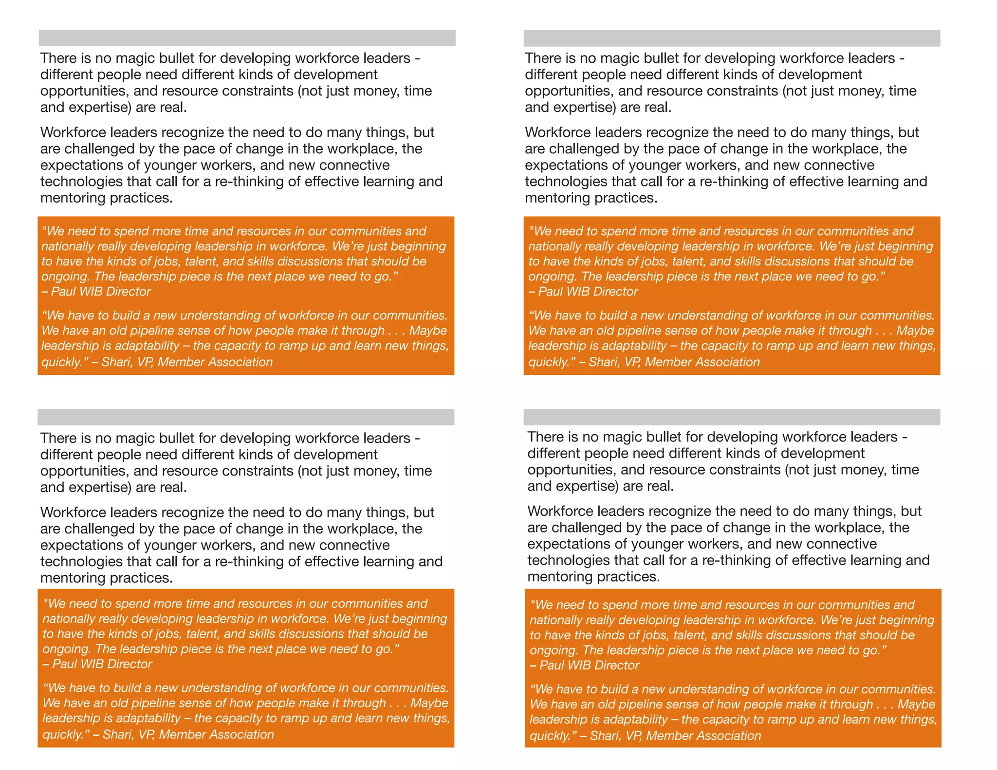 There is no magic bullet for developing workforce leaders -                     There is no magic bullet for developing workforce leaders -
different people need different kinds of development                            different people need different kinds of development
opportunities, and resource constraints (not just money, time                   opportunities, and resource constraints (not just money, time
and expertise) are real.                                                        and expertise) are real.
Workforce leaders recognize the need to do many things, but                     Workforce leaders recognize the need to do many things, but
are challenged by the pace of change in the workplace, the                      are challenged by the pace of change in the workplace, the
expectations of younger workers, and new connective                             expectations of younger workers, and new connective
technologies that call for a re-thinking of effective learning and              technologies that call for a re-thinking of effective learning and
mentoring practices.                                                            mentoring practices.

"We need to spend more time and resources in our communities and                "We need to spend more time and resources in our communities and
nationally really developing leadership in workforce. We’re just beginning      nationally really developing leadership in workforce. We’re just beginning
to have the kinds of jobs, talent, and skills discussions that should be        to have the kinds of jobs, talent, and skills discussions that should be
ongoing. The leadership piece is the next place we need to go.”                 ongoing. The leadership piece is the next place we need to go.”
– Paul WIB Director                                                             – Paul WIB Director
“We have to build a new understanding of workforce in our communities.          “We have to build a new understanding of workforce in our communities.
We have an old pipeline sense of how people make it through . . . Maybe         We have an old pipeline sense of how people make it through . . . Maybe
leadership is adaptability –	
  the capacity to ramp up and learn new things,   leadership is adaptability –	
  the capacity to ramp up and learn new things,
quickly.” – Shari, VP, Member Association                                       quickly.” – Shari, VP, Member Association




There is no magic bullet for developing workforce leaders -                     There is no magic bullet for developing workforce leaders -
different people need different kinds of development                            different people need different kinds of development
opportunities, and resource constraints (not just money, time                   opportunities, and resource constraints (not just money, time
and expertise) are real.                                                        and expertise) are real.
Workforce leaders recognize the need to do many things, but                     Workforce leaders recognize the need to do many things, but
are challenged by the pace of change in the workplace, the                      are challenged by the pace of change in the workplace, the
expectations of younger workers, and new connective                             expectations of younger workers, and new connective
technologies that call for a re-thinking of effective learning and              technologies that call for a re-thinking of effective learning and
mentoring practices.                                                            mentoring practices.
"We need to spend more time and resources in our communities and                "We need to spend more time and resources in our communities and
nationally really developing leadership in workforce. We’re just beginning      nationally really developing leadership in workforce. We’re just beginning
to have the kinds of jobs, talent, and skills discussions that should be        to have the kinds of jobs, talent, and skills discussions that should be
ongoing. The leadership piece is the next place we need to go.”                 ongoing. The leadership piece is the next place we need to go.”
– Paul WIB Director                                                             – Paul WIB Director
“We have to build a new understanding of workforce in our communities.          “We have to build a new understanding of workforce in our communities.
We have an old pipeline sense of how people make it through . . . Maybe         We have an old pipeline sense of how people make it through . . . Maybe
leadership is adaptability –	
  the capacity to ramp up and learn new things,   leadership is adaptability –	
  the capacity to ramp up and learn new things,
quickly.” – Shari, VP, Member Association                                       quickly.” – Shari, VP, Member Association
 